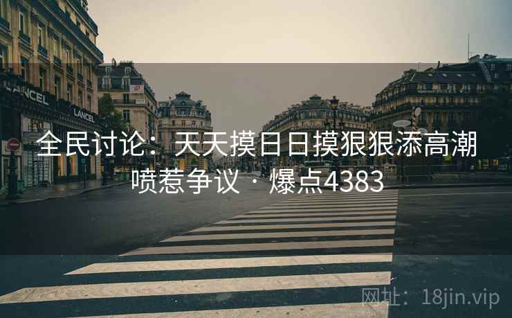 全民讨论：天天摸日日摸狠狠添高潮喷惹争议 · 爆点4383