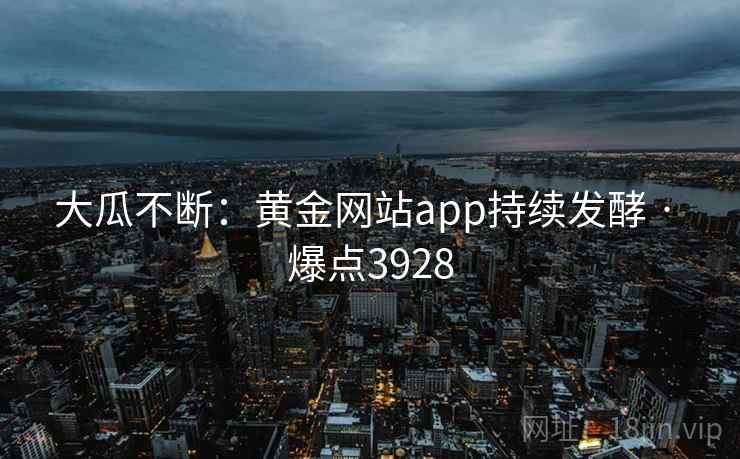 大瓜不断:黄金网站app持续发酵 · 爆点3928 大瓜不断:黄金网站app持续发酵 · 爆点3928