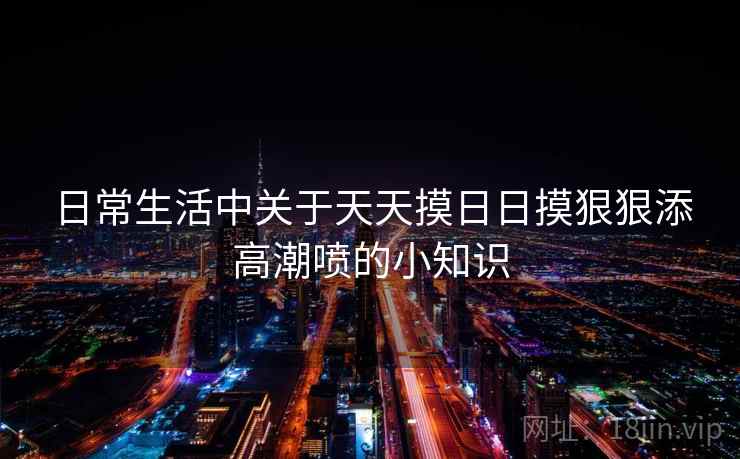 日常生活中关于天天摸日日摸狠狠添高潮喷的小知识 日常生活中关于天天摸日日摸狠狠添高潮喷的小知识
