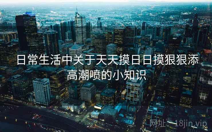 日常生活中关于天天摸日日摸狠狠添高潮喷的小知识 日常生活中关于天天摸日日摸狠狠添高潮喷的小知识