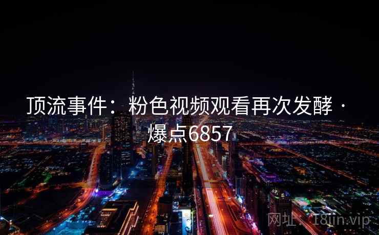 顶流事件:粉色视频观看再次发酵 · 爆点6857 顶流事件:粉色视频观看再次发酵 · 爆点6857