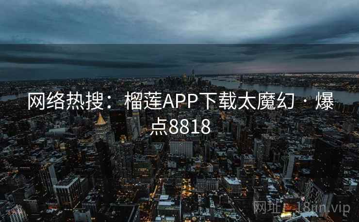 网络热搜:榴莲APP下载太魔幻 · 爆点8818 网络热搜:榴莲APP下载太魔幻 · 爆点8818