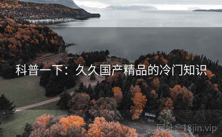 科普一下:久久国产精品的冷门知识 科普一下:久久国产精品的冷门知识